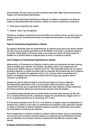 de las botellas. De esta manera se hizo necesario desarrollar algún tipo de proceso para
mejorar, los Tratamientos Superficiales.

En el caso del Tratamiento Superficial en Caliente, la botella es recubierta con óxido de
estaño, el cual desempeña dos funciones, ambas con miras a conservar la resistencia:

 Evitar que la superficie sea rayada

 Intentar “tapar” las microgrietas

Además se consigue el aumento de cerca del 20% en la presión interna, es decir, que una
botella liviana con recubrimiento tendrá una resistencia equivalente a la de una botella
pesada.

Tipos de Tratamientos Superficiales en Caliente

Se emplean diferentes tipos de recubrimientos en caliente como cloruro de estaño anhidro
(Sn Cl4), cloruro de estaño pentahídrico (Sn Cl4 5H2O) y el OZ 120, un producto orgánico
de estaño. Todos llegan en forma de vapor a una cabina por donde se hacen pasar las
botellas en si camino desde la máquina hacia el archa, en donde se atomiza.

Como Trabajan los Tratamientos Superficiales en caliente

Básicamente, el Tratamiento en Caliente se aplica como una deposición de vapor químico
sobre la botella (muy caliente). Las botellas, que deben estar a una temperatura por
encima de los 500ºC, entran en contacto con el TC - 100 vaporizado dentro de una cabina
de diseño especial. La cabina se coloca sobre la extensión del transportador de la máquina
formadora. En cuestión de segundos (entre 2 y 3), se forma sobre la superficie de la
botella una delgada capa de óxido de estaño. Esta es la capa que ayuda al vidrio a
conservar su resistencia.

Después la capa de óxido de estaño es la base para lograr una buena adhesión
del tratamiento superficial en frío, el cual se aplica sobre esa primera capa. Este
recubrimiento hace que la superficie de la botella sea más resbalosa. El bajo coeficiente
de fricción resultante disminuye las fuerzas de contacto entre las botellas.

La cantidad de gas utilizado para el recubrimiento es tal que debe alcanzar de 29 a 60
C.T.U. (Coating Thickness Units, unidades de espesor de recubrimiento). Según A.G.R. un
C.T.U. es aproximadamente un Aº (Amstrong, 10^-7 mm).

El nivel óptimo deseado es de 40 C.T.U., si se obtiene un espesor mayor, se desperdicia un
material muy costoso y si es menor, la resistencia de la botella no será adecuada. Cuando
se utiliza en demasía se obtiene botella de aspecto nacarado o iridiscentes, que pueden
ser rechazadas en el proceso de selección.

Para Tratamientos en Caliente también se utilizan óxidos de titanio, que son más baratos
que el estaño pero el efecto nacarado aparece con espesores de recubrimiento menores
que los obtenidos con el estaño, siendo un tratamiento más difícil de mantener bajo
control.

El Espesor del Recubrimiento y su Resistencia
 