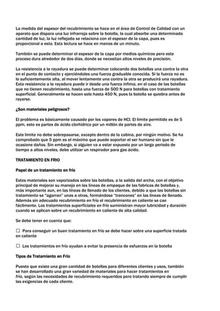 La medida del espesor del recubrimiento se hace en el área de Control de Calidad con un
aparato que dispara una luz infrarroja sobre la botella, la cual absorbe una determinada
cantidad de luz, la luz reflejada se relaciona con el espesor de la capa, pues es
proporcional a esta. Esta lectura se hace en menos de un minuto.

También se puede determinar el espesor de la capa por medios químicos pero este
proceso dura alrededor de dos días, donde se necesitan altos niveles de precisión.

La resistencia a la rayadura se puede determinar colocando dos botellas una contra la otra
en el punto de contacto y ejerciéndoles una fuerza graduable conocida. Si la fuerza no es
lo suficientemente alta, al mover lentamente una contra la otra se producirá una rayadura.
Esta resistencia a la rayadura puede ir desde una fuerza ínfima, en el caso de las botellas
que no tienen recubrimiento, hasta una fuerza de 500 N para botellas con tratamiento
superficial. Generalmente se hacen solo hasta 450 N, pues la botella se quiebra antes de
rayarse.

¿Son materiales peligrosos?

El problema es básicamente causado por los vapores de HCl. El límite permitido es de 5
ppm, esto es partes de ácido clorhídrico por un millón de partes de aire.

Este limite no debe sobrepasarse, excepto dentro de la cabina, por ningún motivo. Se ha
comprobado que 5 ppm es el máximo que puede soportar el ser humano sin que le
ocasione daños. Sin embargo, si alguien va a estar expuesto por un largo periodo de
tiempo a altos niveles, debe utilizar un respirador para gas ácido.

TRATAMIENTO EN FRIO

Papel de un tratamiento en frío

Estos materiales son vaporizados sobre las botellas, a la salida del archa, con el objetivo
principal de mejorar su manejo en las líneas de empaque de las fabricas de botellas y,
más importante aun, en las líneas de llenado de los clientes, debido a que las botellas sin
tratamiento se "agarran” unas a otras, formándose “trancones” en las líneas de llenado.
Además sin adecuado recubrimiento en frío el recubrimiento en caliente se cae
fácilmente. Los tratamientos superficiales en frío suministran mayor lubricidad y duración
cuando se aplican sobre un recubrimiento en caliente de alta calidad.

Se debe tener en cuenta que:

 Para conseguir un buen tratamiento en frío se debe hacer sobre una superficie tratada
en caliente

 Los tratamientos en frío ayudan a evitar la presencia de esfuerzos en la botella

Tipos de Tratamiento en Frío

Puesto que existe una gran cantidad de botellas para diferentes clientes y usos, también
se han desarrollado una gran variedad de materiales para hacer tratamientos en
frío, según las necesidades de recubrimiento requeridos pero tratando siempre de cumplir
las exigencias de cada cliente.
 