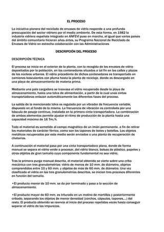 EL PROCESO

La iniciativa pionera del reciclado de envases de vidrio responde a una profunda
preocupación del sector vidriero por el medio ambiente. De esta forma, en 1982 la
industria vidriera española integrada en ANFEVI puso en marcha, al igual que varios países
del ámbito comunitario hicieran años antes, su Programa Nacional de Reciclado de
Envases de Vidrio en estrecha colaboración con las Administraciones

                                DESCRIPCIÓN DEL PROCESO

DESCRIPCIÓN TÉCNICA

El proceso se inicia en el exterior de la planta, con la recogida de los envases de vidrio
depositados por la población, en los contenedores situados a tal fin en las calles y plazas
de los núcleos urbanos. El vidrio procedente de dichos contenedores es transportado en
camiones basculantes con pluma hasta la planta de reciclaje, donde es descargado en
una playa de almacenamiento de materia prima.

Mediante una pala cargadora se trasvasa el vidrio recuperado desde la playa de
almacenamiento, hasta una tolva de alimentación, a partir de la cual unas cintas
transportadoras enlazan automáticamente las diferentes fases del proceso.

La salida de la mencionada tolva es regulada por un vibrador de frecuencia variable,
dispuesto en el fondo de la misma. La frecuencia de vibración es controlada por una
báscula de pesaje continuo, instalada en la primera cinta transportadora. La combinación
de ambos elementos permite ajustar el ritmo de producción de la planta hasta una
capacidad máxima de 16 Tm/h.

Todo el material es sometido al campo magnético de un imán permanente, a fin de retirar
los materiales de carácter férrico, como son los tapones de botes y botellas. Los objetos
metálicos recuperados por este medio serán enviados a una planta de recuperación de
chatarras.

A continuación el material pasa por una cinta transportadora plana, donde de forma
manual se separa el vidrio verde a procesar, del vidrio blanco, bolsas de plástico, papeles y
otros objetos de gran tamaño cuyo componente fundamental no sea vidrio.

Tras la primera purga manual descrita, el material obtenido se vierte sobre una criba
mecánica con tres granulometrías: vidrio de menos de 10 mm. de diámetro, objetos
comprendidos entre 10 y 60 mm. y objetos de más de 60 mm. de diámetro. Una vez
clasificado el vidrio en las tres granulometrías descritas, se inician tres procesos diferentes
en función del tamaño.

•El producto menor de 10 mm. se da por terminado y pasa a la sección de
almacenamiento.

•El producto mayor de 60 mm. es triturado en un molino de martillos y posteriormente
cribado, separando los objetos de menor densidad (corchos, cápsulas, tapones,...) del
resto. El producto obtenido se reenvía al inicio del proceso repetidas veces hasta conseguir
separar el vidrio de las impurezas.
 
