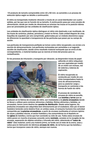 •El producto de tamaño comprendido entre 10 y 60 mm. es sometido a un proceso de
selección óptica según se detalla a continuación.

El vidrio es transportado mediante vibración a través de un canal distribuidor con cuatro
salidas, por las que cae en función de su tamaño. A continuación pasa por unos canales de
alimentación, donde por medio de vibraciones se orientan los trozos en la posición idónea
para ser procesados por las unidades de clasificación óptica.

Las unidades de clasificación óptica distinguen el vidrio roto destinado a ser reutilizado, de
los trozos de cerámica, piedras, porcelana y metal no férreo. Cada unidad dispone de unas
boquillas de expulsión por aire comprimido, gobernadas por un módulo electrónico capaz
de diferenciar la opacidad o transparencia de las partículas que pasan por su campo de
acción.

Las partículas de transparencia prefijada se toman como vidrio recuperado y se envían a la
sección de almacenamiento. Las partículas rechazadas son sometidas a un segundo
escalón de clasificación, dando como resultado material rechazado que se envía al silo
correspondiente, o material dudoso que se reenvía al inicio del proceso para su
reclasificación.

En los procesos de trituración y transporte por vibración, se desprenden trozos de papel
                                                              adherido al vidrio (etiquetas)
                                                              que son aspiradas por medio
                                                              de un ciclón con exclusa, red
                                                              de tuberías y toberas de
                                                              aspiración.

                                                              El vidrio recuperado es
                                                              conducido por medio de una
                                                              cinta transportadora hasta la
                                                              zona de almacenamiento,
                                                              para su posterior carga y
                                                              transporte en camiones a los
                                                              hornos de fusión de vidrio

                                                              El proceso de reciclado de
                                                              envases de vidrio es sencillo.
                                                              Las botellas y tarros que se
producen en la fábrica de envases de vidrio, son trasladados a la planta envasadora donde
se llenan y utilizan para contener alimentos y bebidas. Dichos alimentos y bebidas, ya
envasados, tienen como destino los canales de distribución. Desde estos lugares, los
productos envasados son adquiridos bien directamente por el ciudadano, bien por el sector
hostelero teniendo como destino final, en ambos casos, el consumo humano Una actividad
compartida por lasplantas envasadoras -a partir de envases reutilizados el número óptimo
de veces y posibles roturas, el sector hostelero y los consumidores es el depósito en
los iglúes de botellas y tarros que han concluido su ciclo de uso. Todos estos envases de
vidrio ponen en marcha el proceso conocido como reciclado, consiste en la recogida de los
envases, separación de objetos extraños y triturado del vidrio, obteniendo el "casco de
vidrio". Este material, como una materia prima, se funde con el resto de la arena, sosa y
caliza para la fabricación de idénticos envases de vidrio, de tal forma que las botellas y
tarros que incorporan casco de vidrio, siempre son nuevos.
 