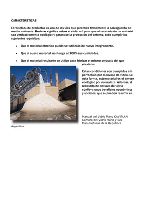 CARACTERISTICAS

El reciclado de productos es una de las vías que garantiza firmemente la salvaguarda del
medio ambiente. Reciclar significa volver al ciclo; así, para que el reciclado de un material
sea verdaderamente ecológico y garantice la protección del entorno, debe cumplir los
siguientes requisitos:

       Que el material obtenido pueda ser utilizado de nuevo íntegramente.

       Que el nuevo material mantenga al 100% sus cualidades.

       Que el material resultante se utilice para fabricar el mismo producto del que
                                                      proviene.

                                                      Estas condiciones son cumplidas a la
                                                      perfección por el envase de vidrio. De
                                                      esta forma, este material es el envase
                                                      ecológico por naturaleza. Además, el
                                                      reciclado de envases de vidrio
                                                      conlleva unos beneficios económicos
                                                      y sociales, que se pueden resumir en...




                                                      Manual del Vidrio Plano CAVIPLAN
                                                      Cámara del Vidrio Plano y sus
                                                      Manufacturas de la República
Argentina
 