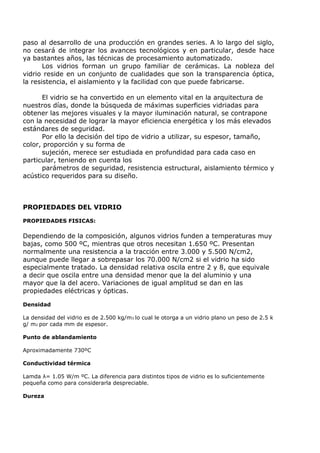 paso al desarrollo de una producción en grandes series. A lo largo del siglo,
no cesará de integrar los avances tecnológicos y en particular, desde hace
ya bastantes años, las técnicas de procesamiento automatizado.
       Los vidrios forman un grupo familiar de cerámicas. La nobleza del
vidrio reside en un conjunto de cualidades que son la transparencia óptica,
la resistencia, el aislamiento y la facilidad con que puede fabricarse.

      El vidrio se ha convertido en un elemento vital en la arquitectura de
nuestros días, donde la búsqueda de máximas superficies vidriadas para
obtener las mejores visuales y la mayor iluminación natural, se contrapone
con la necesidad de lograr la mayor eficiencia energética y los más elevados
estándares de seguridad.
      Por ello la decisión del tipo de vidrio a utilizar, su espesor, tamaño,
color, proporción y su forma de
      sujeción, merece ser estudiada en profundidad para cada caso en
particular, teniendo en cuenta los
      parámetros de seguridad, resistencia estructural, aislamiento térmico y
acústico requeridos para su diseño.



PROPIEDADES DEL VIDRIO

PROPIEDADES FISICAS:

Dependiendo de la composición, algunos vidrios funden a temperaturas muy
bajas, como 500 ºC, mientras que otros necesitan 1.650 ºC. Presentan
normalmente una resistencia a la tracción entre 3.000 y 5.500 N/cm2,
aunque puede llegar a sobrepasar los 70.000 N/cm2 si el vidrio ha sido
especialmente tratado. La densidad relativa oscila entre 2 y 8, que equivale
a decir que oscila entre una densidad menor que la del aluminio y una
mayor que la del acero. Variaciones de igual amplitud se dan en las
propiedades eléctricas y ópticas.

Densidad

La densidad del vidrio es de 2.500 kg/m3 lo cual le otorga a un vidrio plano un peso de 2.5 k
g/ m2 por cada mm de espesor.

Punto de ablandamiento

Aproximadamente 730ºC

Conductividad térmica

Lamda λ= 1.05 W/m ºC. La diferencia para distintos tipos de vidrio es lo suficientemente
pequeña como para considerarla despreciable.

Dureza
 