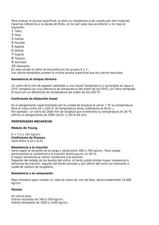 Para evaluar la dureza superficial, es decir su resistencia a ser rayado por otro material,
hacemos referencia a la escala de Mohs, en la cual cada raya al anterior y no raya al
siguiente:
1 Talco
2 Yeso
3 Calcita
4 Fluorita
5 Apatita
6 Ortosa
7 Cuarzo
8 Topacio
9 Corindon
10 Diamante
En esta escala el vidrio se encuentra en los grupos 6 y 7.
Los vidrios templados poseen la misma dureza superficial que los vidrios recocidos.

Resistencia al choque término

Un vidrio de 6 mm de espesor calentado a una mayor temperatura y sumergido en agua a
21ºC romperá con una diferencia de temperatura del orden de los 55ºC. Un vidrio templado
lo hará con un diferencial de temperatura del orden de los 250 ºC.

Coeficiente de dilatación lineal

Es el alargamiento experimentado por la unidad de longitud al variar 1 ºC su temperatura.
Para el vidrio entre 20 y 220 ºC de temperatura dicho coeficiente es 9x10 -6.
Por ejemplo: un vidrio de 2000 mm de longitud que incremento su temperatura en 30 ºC
sufrirá un alargamiento de 2000 (9x10 -6) 30=0.54 mm.

PROPIEDADES MECANICAS

Módulo de Young

E = 7.3 x 101 kg/cm2
Coeficiente de Poisson
Varía entre 0.22 y 0.23

Resistencia a la tracción
Varía según la duración de la carga y oscila entre 300 y 700 kg/cm2. Para cargas
permanentes la resistencia a la tracción disminuye en un 40 %.
A mayor temperatura menor resistencia a la tracción.
Depende del estado de los bordes del vidrio: el canto pulido brinda mayor resistencia a
esfuerzos de tracción, seguido del borde arenado y por último del corte con diamante o
rueda de carburo de tungsteno.

Resistencia a la compresión

Peso necesario para romper un cubo de vidrio de 1cm de lado, aproximadamente 10.000
kg/cm2

Flexión

de rotura para:
Vidrios recocidos de 350 a 550 kg/cm2
Vidrios templados de 1850 a 2100 kg/cm2
 