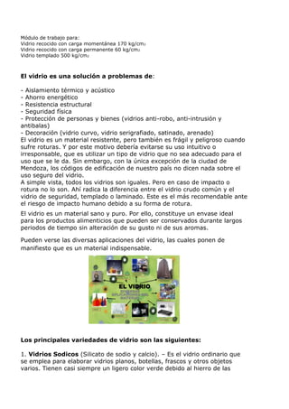 Módulo de trabajo para:
Vidrio recocido con carga momentánea 170 kg/cm2
Vidrio recocido con carga permanente 60 kg/cm 2
Vidrio templado 500 kg/cm2



El vidrio es una solución a problemas de:

- Aislamiento térmico y acústico
- Ahorro energético
- Resistencia estructural
- Seguridad física
- Protección de personas y bienes (vidrios anti-robo, anti-intrusión y
antibalas)
- Decoración (vidrio curvo, vidrio serigrafiado, satinado, arenado)
El vidrio es un material resistente, pero también es frágil y peligroso cuando
sufre roturas. Y por este motivo debería evitarse su uso intuitivo o
irresponsable, que es utilizar un tipo de vidrio que no sea adecuado para el
uso que se le da. Sin embargo, con la única excepción de la ciudad de
Mendoza, los códigos de edificación de nuestro país no dicen nada sobre el
uso seguro del vidrio.
A simple vista, todos los vidrios son iguales. Pero en caso de impacto o
rotura no lo son. Ahí radica la diferencia entre el vidrio crudo común y el
vidrio de seguridad, templado o laminado. Este es el más recomendable ante
el riesgo de impacto humano debido a su forma de rotura.
El vidrio es un material sano y puro. Por ello, constituye un envase ideal
para los productos alimenticios que pueden ser conservados durante largos
periodos de tiempo sin alteración de su gusto ni de sus aromas.

Pueden verse las diversas aplicaciones del vidrio, las cuales ponen de
manifiesto que es un material indispensable.



                                                              TRANSPORTES
                                           LABORATORIO-
                                           MEDICINA-FARMAC.

                                                                                CONSTRUCCIONES




                                             EL VIDRIO
                          OPTICAS




                                          DIVERSAS
                                      APLICACIONES DEL
                                          MATERIAL                           DEPORTES




                            ENVASES



                                       USO DOMESTICO

                                                               ILUMINACION        ELECTRONICA




Los principales variedades de vidrio son las siguientes:

1. Vidrios Sodicos (Silicato de sodio y calcio). – Es el vidrio ordinario que
se emplea para elaborar vidrios planos, botellas, frascos y otros objetos
varios. Tienen casi siempre un ligero color verde debido al hierro de las
 