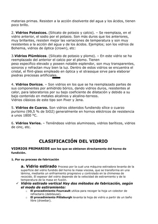 materias primas. Resisten a la acción disolvente del agua y los ácidos, tienen
poco brillo.

2. Vidrios Potasicos. (Silicato de potasio y calcio). – Se reemplaza, en el
vidrio anterior, el sodio por el potasio. Son más duros que los anteriores,
muy brillantes, resisten mejor las variaciones de temperatura y son muy
resistentes a la acción del agua y de los ácidos. Ejemplos; son los vidrios de
Bohemia, vidrios de óptica (crown), etc:

3.Vidrios Plúmbicos. (Silicato de potasio y plomo). – En este vidrio se ha
reemplazado del anterior el calcio por el plomo. Tienen
peso especifico elevado y poseen notable esplendor, son muy transparentes,
sonoros y refractan muy bien la luz. Dentro de estos vidrios se encuentra el
cristal, el flint-glass empleado en óptica y el strassque sirve para elaborar
piedras preciosas artificiales.

4. Vidrios Doricos. – Son vidrios en los que se ha reemplazado partes de
sus componentes por anhídrido bórico, dando vidrios duros, resistentes al
calor, para laboratorios por su bajo coeficiente de dilatación y debido a su
bajo contenido en metales alcalinos y alcalino-terreos.
Vidrios clásicos de este tipo son Pixer y Jena.

5. Vidrios de Cuarzo. Son vidrios obtenidos fundiendo sílice o cuarzo
purísimo (99,5 % de SiO2) generalmente en hornos eléctricos de resistencia
a unos 1800 °C.

6. Vidrios Varios. – Teniéndoos vidrios aluminosos, vidrios baríticos, vidrios
de cinc, etc.



                   CLASIFICACIÓN DEL VIDRIO
VIDRIOS PRIMARIOS son los que se obtienen directamente del horno de
fundición.

1. Por su proceso de fabricación

      a. Vidrio estirado           Proceso por la cual una máquina estiradora levanta de la
      superficie del vidrio fundido del horno la masa viscosa, que se transforma en una
      lámina, mediante un enfriamiento progresivo y controlado en la chimenea de
      recocido. El espesor del vidrio depende de la velocidad de estiramiento y de la
      temperatura de la masa en fusión.
    Vidrio estirado vertical Hay dos métodos de fabricación, según
     el modo de estiramiento:
         o   El procedimiento Fourcault utiliza para recoger la hoja un colector de
             refractario (debiteuse).
         o   El procedimiento Pittsburgh levanta la hoja de vidrio a partir de un baño
             libre (drawbar).
 
