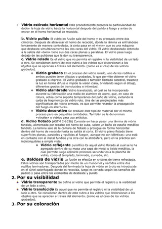    Vidrio estirado horizontal Este procedimiento presenta la particularidad de
      doblar la hoja de vidrio hasta la horizontal después del pulido a fuego y antes de
      entrar en el horno horizontal de recocido.

      b. Vidrio pulido El vidrio en fusión sale del horno y es prensado entre dos
      cilindros. Después de atravesar él horno de recocido, donde la lámina va enfriándose
      lentamente de manera controlada, la cinta pasa en el «twin» que es una máquina
      que desbasta simultáneamente las dos caras del vidrio. El vidrio desbastado obtenido
      a la salida del «twin» tiene sus dos caras planas y paralelas. El vidrio pasa luego
      debajo de las pulidoras que le dan su transparencia.
      c. Vidrio rolado Es el vidrio que no permite el registro ni la visibilidad de un lado
      a otro. Se consideran dentro de este rubro a los vidrios que distorsionan a los
      objetos que se aprecian a través del elemento. (como es el caso de los vidrios
      grabados).
               Vidrio grabado En el proceso del vidrio rolado, uno de los rodillos o
                  ambos pueden tener dibujos o grabados, lo que permite obtener el vidrio
                  grabado o impreso. El vidrio grabado o también llamado catedral, trasmite
                  la luz en forma difusa e impide la visión clara, brindando según el dibujo,
                  diferentes grados de translucidez e intimidad.
               Vidrio alambrado Vidrio translúcido, al cual se ha incorporado
                  durante su fabricación una malla de alambre de acero, que, en caso de
                  rotura, actúa como soporte temporáneo del paño de vidrio, evitando la
                  caída de fragmentos de vidrio roto. Una de las propiedades más
                  significativas del vidrio armado, es que permite retardar la propagación
                  del fuego en aberturas.
               Vidrio decorativo Se produce este tipo de material por el mismo
                  proceso pero en pequeñas cantidades. También se le denominan
                  «vitrales» o vidrios para uso artístico.
      d. Vidrio flotado (ASTM C-1036) Consiste en hacer pasar una lámina de vidrio
      fundido, alimentada por rebalse del horno de cuba, sobre un baño de estaño metálico
      fundido. La lámina sale de la cámara de flotado y prosigue en forma horizontal
      dentro del horno de recocido hasta su salida al corte. El vidrio plano flotado tiene
      superficies planas, paralelas y «pulidas al fuego», aunque no son idénticas: una está
      en contacto con el metal fundido y la otra con la atmósfera, pero en la práctica son
      indistinguibles a simple vista.
                   Vidrio reflejante pyrolítíco Es aquel vidrio flotado al cual se le ha
                      agregado dentro de su masa una capa de metal u óxido metálico, la
                      cual permite luego aplicarle procesos secundarios a la plancha de
                      vidrio, como el templado, laminado, curvado, etc.
      e. Baldosa de vidrio            La fusión se efectúa en crisoles de tierra refractada.
      Estos vidrios son transportados por medio de un monorriel y vertidos entre dos
      rodillos laminadores. Después del laminado la hoja de vidrio en bruto es introducida
      en el túnel calorifugado donde es recocida, luego es cortada según los tamaños del
      pedido y pasa entre los elementos de desbaste y pulido.
2. Por su visibilidad
      Vidrio transparente Se define al vidrio que permite el registro y la visibilidad
      de un lado a otro.
      Vidrio translúcido Es aquel que no permite el registro ni la visibilidad de un
      lado a otro. Se consideran dentro de este rubro a los vidrios que distorsionan a los
      objetos que se aprecian a través del elemento. (como es el caso de los vidrios
      grabados).
3. Por su coloración
 