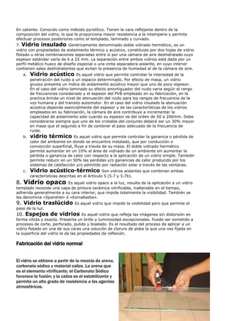 En caliente. Conocido como método pyrolítico. Tienen la cara reflejante dentro de la
composición del vidrio, lo que le proporciona mayor resistencia a la intemperie y permite
efectuar procesos posteriores como el templado, laminado y curvado.
7. Vidrio insulado Genéricamente denominado doble vidriado hermético, es un
vidrio con propiedades de aislamiento térmico y acústico, constituido por dos hojas de vidrio
flotado u otras combinaciones separadas entre sí por una cámara de aire deshidratado cuyo
espesor estándar varía de 6 a 25 mm. La separación entre ambos vidrios está dada por un
perfil metálico hueco de diseño especial o una cinta separadora aislante, en cuyo interior
contienen sales deshidratantes que evitan la presencia de humedad al de la cámara de aire.
   a.   Vidrio acústico          Es aquel vidrio que permite controlar la intensidad de la
        penetración del ruido a un espacio determinado. Por efecto de masa, un vidrio
        grueso presenta un índice de aislamiento acústico mayor que uno de poco espesor.
        En el caso del vidrio laminado su efecto amortiguador del ruido varia según el rango
        de frecuencias considerado y el espesor del PVB empleado en su fabricación, en la
        practica brinda un nivel de atenuación del ruido para los rangos de frecuencia de la
        voz humana y del transito automotor. En el caso del vidrio insulado la atenuación
        acústica depende esencialmente del espesor y de las características de los vidrios
        empleados en su fabricación, la cámara de aire contribuye a incrementar la
        capacidad de aislamiento solo cuando su espesor es del orden de 50 a 200mm. Debe
        considerarse siempre que uno de los cristales del conjunto deberá ser un 30% mayor
        en masa que el segundo a fin de contener el paso adecuado de la frecuencia de
        ruido.
   b.   vidrio térmico          Es aquel vidrio que permite controlar la ganancia o pérdida de
        calor del ambiente en donde se encuentre instalado, que por conducción o
        convección superficial, fluye a través de su masa. El doble vidriado hermético
        permite aumentar en un 10% el área de vidriado de un ambiente sin aumentar la
        pérdida o ganancia de calor con respecto a la aplicación de un vidrio simple. También
        permite reducir en un 50% las perdidas y/o ganancias de calor producido por los
        sistemas de calefacción y/o admitido por radiación solar a través de las ventanas.
   c.   Vidrio acústico-térmico                 Son vidrios aislantes que combinan ambas
        características descritas en el Artículo 5 (5.7 y 5.7b).
8. Vidrio opaco          Es aquel vidrio opaco a la luz, resulta de la aplicación a un vidrio
templado recocido una capa de pintura cerámica vitrificable, inalterable en el tiempo,
adherida generalmente a su cara interior, que impide totalmente la visibilidad. También se
les denomina «Spandrel» ó «Esmaltados».
9. Vidrio traslúcido           Es aquel vidrio que impide la visibilidad pero que permite el
paso de la luz.
10. Espejos de vidrios Es aquel vidrio que refleja las imágenes sin distorsión en
forma nítida y exacta. Presenta un brillo y luminosidad excepcionales. Puede ser sometido a
procesos de corte, perforado, pulido y biselado. Es el resultado del proceso de aplicar a un
vidrio flotado en una de sus caras una solución de cloruro de plata la que una vez fijada en
la superficie del vidrio le da las propiedades de reflexión.

Fabricación del vidrio normal


El vidrio se obtiene a partir de la mezcla de arena,
carbonato sódico y material calizo. La arena que
es el elemento vitrificante; el Carbonato Sódico
favorece la fusión; y la caliza es el estabilizante y
permite un alto grado de resistencia a los agentes
atmosféricos.
 