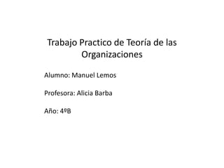 Trabajo Practico de Teoría de las
        Organizaciones

Alumno: Manuel Lemos

Profesora: Alicia Barba

Año: 4ºB
 