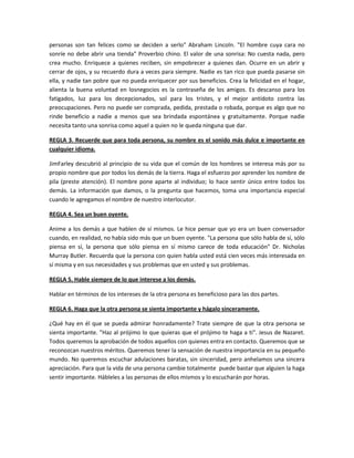 personas son tan felices como se deciden a serlo" Abraham Lincoln. "El hombre cuya cara no
sonríe no debe abrir una tienda" Proverbio chino. El valor de una sonrisa: No cuesta nada, pero
crea mucho. Enriquece a quienes reciben, sin empobrecer a quienes dan. Ocurre en un abrir y
cerrar de ojos, y su recuerdo dura a veces para siempre. Nadie es tan rico que pueda pasarse sin
ella, y nadie tan pobre que no pueda enriquecer por sus beneficios. Crea la felicidad en el hogar,
alienta la buena voluntad en losnegocios es la contraseña de los amigos. Es descanso para los
fatigados, luz para los decepcionados, sol para los tristes, y el mejor antídoto contra las
preocupaciones. Pero no puede ser comprada, pedida, prestada o robada, porque es algo que no
rinde beneficio a nadie a menos que sea brindada espontánea y gratuitamente. Porque nadie
necesita tanto una sonrisa como aquel a quien no le queda ninguna que dar.
REGLA 3. Recuerde que para toda persona, su nombre es el sonido más dulce e importante en
cualquier idioma.
JimFarley descubrió al principio de su vida que el común de los hombres se interesa más por su
propio nombre que por todos los demás de la tierra. Haga el esfuerzo por aprender los nombre de
pila (preste atención). El nombre pone aparte al individuo; lo hace sentir único entre todos los
demás. La información que damos, o la pregunta que hacemos, toma una importancia especial
cuando le agregamos el nombre de nuestro interlocutor.
REGLA 4. Sea un buen oyente.
Anime a los demás a que hablen de sí mismos. Le hice pensar que yo era un buen conversador
cuando, en realidad, no había sido más que un buen oyente. "La persona que sólo habla de sí, sólo
piensa en sí, la persona que sólo piensa en sí mismo carece de toda educación" Dr. Nicholas
Murray Butler. Recuerda que la persona con quien habla usted está cien veces más interesada en
sí misma y en sus necesidades y sus problemas que en usted y sus problemas.
REGLA 5. Hable siempre de lo que interese a los demás.
Hablar en términos de los intereses de la otra persona es beneficioso para las dos partes.
REGLA 6. Haga que la otra persona se sienta importante y hágalo sinceramente.
¿Qué hay en él que se pueda admirar honradamente? Trate siempre de que la otra persona se
sienta importante. "Haz al prójimo lo que quieras que el prójimo te haga a ti". Jesus de Nazaret.
Todos queremos la aprobación de todos aquellos con quienes entra en contacto. Queremos que se
reconozcan nuestros méritos. Queremos tener la sensación de nuestra importancia en su pequeño
mundo. No queremos escuchar adulaciones baratas, sin sinceridad, pero anhelamos una sincera
apreciación. Para que la vida de una persona cambie totalmente puede bastar que alguien la haga
sentir importante. Hábleles a las personas de ellos mismos y lo escucharán por horas.
 