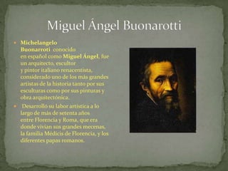  Michelangelo
Buonarroti conocido
en español como Miguel Ángel, fue
un arquitecto, escultor
y pintor italiano renacentista,
considerado uno de los más grandes
artistas de la historia tanto por sus
esculturas como por sus pinturas y
obra arquitectónica.
 Desarrolló su labor artística a lo
largo de más de setenta años
entre Florencia y Roma, que era
donde vivían sus grandes mecenas,
la familia Médicis de Florencia, y los
diferentes papas romanos.
 