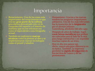  Renacimiento: Una de las cosas más
importantes del renacimiento es que
rescato gran parte de la cultura
grecolatina demostrado esto en la
conquista del espacio y el intento de
realismo que en ese entonces era
como el equivalente a una fotografía
actual.
 También se exploraron nuevas
técnicas como la pintura al óleo y se
implementaron nuevas tecnologías
como el pincel y taladros
 Humanismo: Gracias a las nuevas
tendencias surgieron importantes
adelantos. Uno de los más relevantes
fue la invención de la imprenta
por el alemán Johanes
Gutemberg, alrededor del año 1450.
 Después de años de trabajo, logró
crear letras metálicas que podían
ser colocadas una al lado de la otra
para luego entintarlas y así imprimir
muchas copias de un texto.
 Hoy en día nos parece tan
obvio, marcó una gran diferencia en
su época. También, la imprenta
permitió la rápida divulgación de
los escritos de Lutero y de las
protestantes.
 