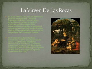  El 25 de abril de 1483, con los hermanos
pintores Evangelista y Giovanni
Ambrogio de Predis, por un lado, y
Bartolomeo Scorione, prior de la
Confraternidad milanesa de la
Inmaculada Concepción, se estipuló el
contrato para un retablo a colocar sobre
el altar de la capilla dicha institución en
la iglesia de San Francesco Grande.
 El contrato de 1483 es el primer
documento relativo a La Virgen de las
Rocas. La obra debía celebrar la
Inmaculada Concepción. El contrato
preveía tres pinturas, que debían estar
acabadas el 8 de diciembre por un precio
de 800 liras que se pagarían a plazos
hasta febrero de 1485.
 