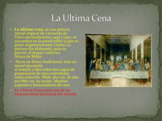  La última cena, es una pintura
mural original de Leonardo da
Vinci ejecutada entre 1495 y 1497, se
encuentra en la pared sobre la que se
pintó originariamente (Italia).La
pintura fue elaborada, para su
patrón, el duque Ludovico
Sforza de Milán.
 No es un fresco tradicional, sino un
mural ejecutado
al temple y óleo sobre dos capas de
preparación de yeso extendidas
sobre enlucido. Mide 460 cm. de alto
por 880 cm. de ancho. Muchos
expertos e historiadores del arte.
 La Última Cena como una de las
mejores obras pictóricas del mundo.
 