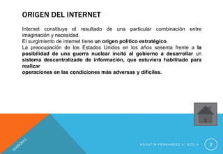 ORIGEN DEL INTERNET
Internet constituye el resultado de una particular combinación entre
imaginación y necesidad.
El surgimiento de internet tiene un origen político estratégico.
La preocupación de los Estados Unidos en los años sesenta frente a la
posibilidad de una guerra nuclear incitó al gobierno a desarrollar un
sistema descentralizado de información, que estuviera habilitado para
realizar
operaciones en las condiciones más adversas y difíciles.
A G U S T Í N F E R N A N D E Z 4 ° E C O A 2
 