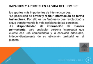 IMPACTOS Y APORTES EN LA VIDA DEL HOMBRE
los aportes más importantes de internet son dos:
•La posibilidad de enviar y recibir información de forma
instantánea. Por ello es un fenómeno que revolucionó y
sigue transformando la vida cotidiana de las personas.
•La disponibilidad de información de manera
permanente, para cualquier persona interesada que
cuente con una computadora y la conexión adecuada,
independientemente de su ubicación territorial en el
planeta.
A G U S T Í N F E R N A N D E Z 4 ° E C O A 3
 