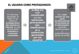 EL USUARIO COMO PROTAGONISTA
A G U S T Í N F E R N A N D E Z 4 ° E C O A 4
En términos
generales, la
Web 2.0 se
refiere al
protagonismo
del usuario en
Internet, ya que
será él quien
produzca y
consuma
contenidos
la Web 2.0
está
constituida
por las
opiniones,
jerarquizacio
nes,
clasificacion
es y
audiencias
generadas
por los
usuarios
Así, cada
usuario es una
parte
fundamental de
la sociedad de
la información,
haciendo
aportes propios
y
compartiéndolos
dentro de la Red
 