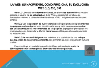 LA WEB: SU NACIMIENTO, COMO FUNCIONA, SU EVOLUCIÓN:
WEB 1.0, 2.0, 3.0
Web 1.0 Consistía en un formato estático, en el que los documentos a los que
accedía el usuario no se actualizaban. Esta Web se caracterizó por el uso de
framesets o marcos, la utilización de extensiones HTML1 imágenes con resoluciones
simples.
Web 2.0 Con la aparición de nuevos lenguajes de programación para internet
las páginas se dinamizaron: esto permitio nada más y nada menos que actualizar
con una alta frecuencia los contenidos de las páginas. el propósito principal de los
programadores es desarrollar y difundir herramientas útiles para el usuario promedio
no especializado.
Web 3.0: la versión inteligente nos referimos a la posibilidad de una red que
pueda pensar de manera independiente, con el menor grado de intervención humana
posible.
Esto constituye un verdadero desafío científico: se trataría del punto de
convergencia entre la inteligencia artificial y las tecnologías web.
A G U S T Í N F E R N A N D E Z 4 ° E C O A 5
 
