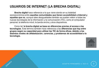 USUARIOS DE INTERNET (LA BRECHA DIGITAL)
Brecha digital hace referencia a lo que viene siendo en su totalidad
socioeconómica entre aquellas comunidades que tienen accesibilidad a Internet y
aquellas que no, aunque tales desigualdades también se pueden referir a todas las
nuevas tecnologías de la información y la comunicación (TIC), como el computador
personal, la telefonía móvil, la banda ancha y otros dispositivos.
Como tal, la brecha digital se basa en diferencias previas al acceso a las
tecnologías. Este término también hace referencia a las diferencias que hay entre
grupos según su capacidad para utilizar las TIC de forma eficaz, debido a los
distintos niveles de alfabetización, carencias, y problemas de accesibilidad a la
tecnología.
A G U S T Í N F E R N A N D E Z 4 ° E C O A 7
 