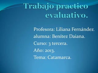 Profesora: Liliana Fernández.
alumna: Benítez Daiana.
Curso: 3 tercera.
Año: 2013.
Tema: Catamarca.

 