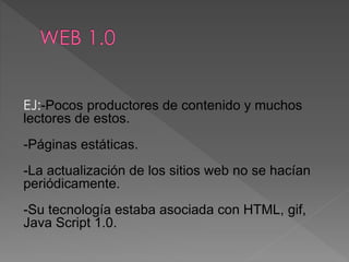 EJ:-Pocos productores de contenido y muchos
lectores de estos.
-Páginas estáticas.
-La actualización de los sitios web no se hacían
periódicamente.
-Su tecnología estaba asociada con HTML, gif,
Java Script 1.0.
 