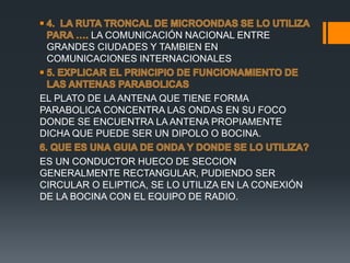 LA COMUNICACIÓN NACIONAL ENTRE
GRANDES CIUDADES Y TAMBIEN EN
COMUNICACIONES INTERNACIONALES
EL PLATO DE LA ANTENA QUE TIENE FORMA
PARABOLICA CONCENTRA LAS ONDAS EN SU FOCO
DONDE SE ENCUENTRA LA ANTENA PROPIAMENTE
DICHA QUE PUEDE SER UN DIPOLO O BOCINA.
ES UN CONDUCTOR HUECO DE SECCION
GENERALMENTE RECTANGULAR, PUDIENDO SER
CIRCULAR O ELIPTICA, SE LO UTILIZA EN LA CONEXIÓN
DE LA BOCINA CON EL EQUIPO DE RADIO.
 