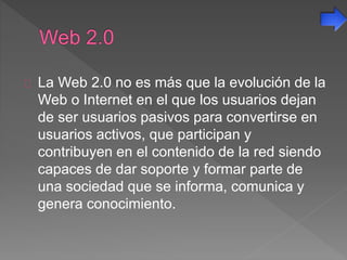 La Web 2.0 no es más que la evolución de la
Web o Internet en el que los usuarios dejan
de ser usuarios pasivos para convertirse en
usuarios activos, que participan y
contribuyen en el contenido de la red siendo
capaces de dar soporte y formar parte de
una sociedad que se informa, comunica y
genera conocimiento.
 