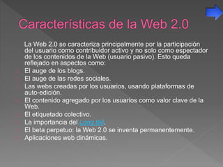 La Web 2.0 se caracteriza principalmente por la participación
del usuario como contribuidor activo y no solo como espectador
de los contenidos de la Web (usuario pasivo). Esto queda
reflejado en aspectos como:
El auge de los blogs.
El auge de las redes sociales.
Las webs creadas por los usuarios, usando plataformas de
auto-edición.
El contenido agregado por los usuarios como valor clave de la
Web.
El etiquetado colectivo.
La importancia del Long tail.
El beta perpetuo: la Web 2.0 se inventa permanentemente.
Aplicaciones web dinámicas.
 