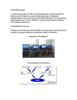 Factibilidad Legal:
La empresacumple con las normas legales para implementar dicho
sistema, por tal razón se compromete aejecutar la obligación
establecidas en las Leyes de la constitución Nacional, Ley de procesos
Administrativos (L.O.P.A.), SENIAT,Ley EspecialContra los Delitos
Informáticos,entre otros.
Factibilidad Económica:
Puesto que la empresacuenta capital necesario para cubrir la decisión
tomada, se sugiere elaborar el presente cuadro informático:
Adquisición del Material:
Funcionamiento del Sistema
 