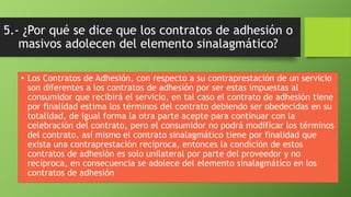5.- ¿Por qué se dice que los contratos de adhesión o 
masivos adolecen del elemento sinalagmático? 
• Los Contratos de Adhesión, con respecto a su contraprestación de un servicio 
son diferentes a los contratos de adhesión por ser estas impuestas al 
consumidor que recibirá el servicio, en tal caso el contrato de adhesión tiene 
por finalidad estima los términos del contrato debiendo ser obedecidas en su 
totalidad, de igual forma la otra parte acepte para continuar con la 
celebración del contrato, pero el consumidor no podrá modificar los términos 
del contrato, así mismo el contrato sinalagmático tiene por finalidad que 
exista una contraprestación recíproca, entonces la condición de estos 
contratos de adhesión es solo unilateral por parte del proveedor y no 
recíproca, en consecuencia se adolece del elemento sinalagmático en los 
contratos de adhesión 

