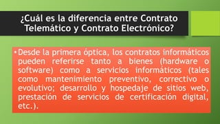 ¿Cuál es la diferencia entre Contrato 
Telemático y Contrato Electrónico? 
• Desde la primera óptica, los contratos informáticos 
pueden referirse tanto a bienes (hardware o 
software) como a servicios informáticos (tales 
como mantenimiento preventivo, correctivo o 
evolutivo; desarrollo y hospedaje de sitios web, 
prestación de servicios de certificación digital, 
etc.). 
 