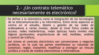 2.- ¿Un contrato telemático 
necesariamente es electrónico? 
• Se define a la telemática como la integración de las tecnologías 
de la telecomunicación y la informática. Entre otros aspectos se 
centra en el estudio, diseño y gestión de las redes de 
ordenadores a varios niveles, desde el nivel físico (redes de 
acceso, redes inalámbricas, redes ópticas) hasta niveles más 
lógicos (protocolos; arquitecturas de red; medidas, análisis 
y control de tráfico). 
• Así mismo el contrato electrónico son convenciones o negocios 
jurídicos, en la cual las partes manifiestan su voluntad de 
constituir, reglar, transmitir, modificar o extinguir un vínculo 
jurídico a través de medios electrónicos o informáticos. 
 
