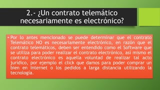 2.- ¿Un contrato telemático 
necesariamente es electrónico? 
• Por lo antes mencionado se puede determinar que el contrato 
Telemático NO es necesariamente electrónico, en razón que el 
contrato telemáticos, deben ser entendido como el Software que 
se utiliza para poder realizar el contrato electrónico, así mismo el 
contrato electrónico es aquella voluntad de realizar tal acto 
jurídico, por ejemplo el click que damos para poder comprar un 
bien en Internet o los pedidos a larga distancia utilizando la 
tecnología. 
 