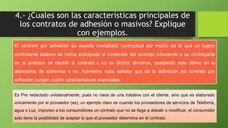 4.- ¿Cuales son las características principales de 
los contratos de adhesión o masivos? Explique 
con ejemplos. 
El contrato por adhesión es aquella modalidad contractual por medio de la que un sujeto 
contratante elabora de forma anticipada el contenido del contrato colocando a su contraparte 
en la posición de decidir si contrata o no en dichos términos, quedando este último en la 
alternativa de adherirse o no. Asimismo cabe señalar que de la definición del contrato por 
adhesión surgen cuatro características esenciales. 
Es Pre redactado unilateralmente, pues no nace de una tratativa con el cliente, sino que es elaborado 
únicamente por el proveedor (es); un ejemplo claro es cuando los proveedores de servicios de Telefonía, 
agua o Luz, imponen a los consumidores un contrato que no se llega a debatir o modificar, el consumidor 
solo tiene la posibilidad de aceptar lo que el proveedor determina en el contrato. 
 
