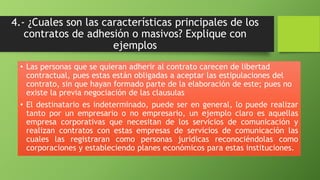 4.- ¿Cuales son las características principales de los 
contratos de adhesión o masivos? Explique con 
ejemplos 
• Las personas que se quieran adherir al contrato carecen de libertad 
contractual, pues estas están obligadas a aceptar las estipulaciones del 
contrato, sin que hayan formado parte de la elaboración de este; pues no 
existe la previa negociación de las clausulas 
• El destinatario es indeterminado, puede ser en general, lo puede realizar 
tanto por un empresario o no empresario, un ejemplo claro es aquellas 
empresa corporativas que necesitan de los servicios de comunicación y 
realizan contratos con estas empresas de servicios de comunicación las 
cuales las registraran como personas jurídicas reconociéndolas como 
corporaciones y estableciendo planes económicos para estas instituciones. 
 