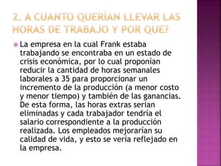  La empresa en la cual Frank estaba 
trabajando se encontraba en un estado de 
crisis económica, por lo cual proponían 
reducir la cantidad de horas semanales 
laborales a 35 para proporcionar un 
incremento de la producción (a menor costo 
y menor tiempo) y también de las ganancias. 
De esta forma, las horas extras serian 
eliminadas y cada trabajador tendría el 
salario correspondiente a la producción 
realizada. Los empleados mejorarían su 
calidad de vida, y esto se vería reflejado en 
la empresa. 
 