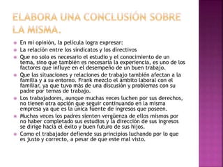  En mi opinión, la película logra expresar: 
 La relación entre los sindicatos y los directivos 
 Que no solo es necesario el estudio y el conocimiento de un 
tema, sino que también es necesaria la experiencia, es uno de los 
factores que influye en el desempeño de un buen trabajo. 
 Que las situaciones y relaciones de trabajo también afectan a la 
familia y a su entorno. Frank mezclo el ámbito laboral con el 
familiar, ya que tuvo más de una discusión y problemas con su 
padre por temas de trabajo. 
 Los trabajadores, aunque muchas veces luchen por sus derechos, 
no tienen otra opción que seguir continuando en la misma 
empresa ya que es la única fuente de ingresos que poseen. 
 Muchas veces los padres sienten vergüenza de ellos mismos por 
no haber completado sus estudios y la dirección de sus ingresos 
se dirige hacia el éxito y buen futuro de sus hijos. 
 Como el trabajador defiende sus principios luchando por lo que 
es justo y correcto, a pesar de que este mal visto. 
