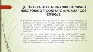 ¿CUÁL ES LA DIFERENCIA ENTRE CONTRATO
ELECTRÓNICO Y CONTRATO INFORMÁTICO?
EXPLIQUE.
 El contrato informático tiene por objeto un bien o servicio informático, y si
celebramos un contrato de ese tipo mediante un medio electrónico se
denomina contrato telemático, electrónico o virtual. El contrato
electrónico es aquel contrato que se celebra y perfecciona a través de
medios electrónicos. Es denominado también contrato virtual o contrato
telemático.
 Si tomamos en cuenta que el concepto de “INFORMÁTICA” significa
“información automatizada”, cuando hablamos de contratos informáticos,
estamos ha blando de contratos que tienen por objeto un bien o servicio
que automatice información, independientemente del medio que se
celebre, sea internet o de la manera tradicional.
 