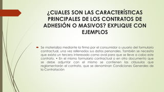 ¿CUALES SON LAS CARACTERÍSTICAS
PRINCIPALES DE LOS CONTRATOS DE
ADHESIÓN O MASIVOS? EXPLIQUE CON
EJEMPLOS
 Se materializa mediante la firma por el consumidor o usuario del formulario
contractual, una vez rellenados sus datos personales. También se necesita
que exista un tercero interesado como aval para que se lleve a cabo este
contrato. • En el mismo formulario contractual o en otro documento que
se debe adjuntar con el mismo se contienen las cláusulas que
reglamentarán el contrato, que se denominan Condiciones Generales de
la Contratación
 