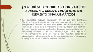 ¿POR QUÉ SE DICE QUE LOS CONTRATOS DE
ADHESIÓN O MASIVOS ADOLECEN DEL
ELEMENTO SINALAGMÁTICO?
 Los contratos masivos encajarían en lo que son Contratos
Sinalagmáticos Imperfectos, ya que son aquellos en que las
obligaciones recaen en una sola parte, en el momento de la
convención, pero que al momento de la liquidación del contrato,
la otra puede resultar obligada. Ejemplo característico son el
depósito y el comodato, en los cuales el obligado es el depositario
y el comodatario, pero al final puede resultar obligado el
depositante y el comodante por la conservación de la cosa o por
los perjuicios de la mala calidad de la misma.
 