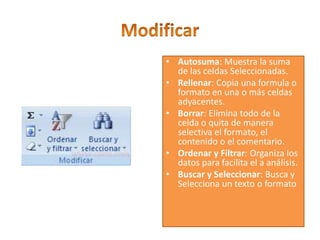 • Autosuma: Muestra la suma
de las celdas Seleccionadas.
• Rellenar: Copia una formula o
formato en una o más celdas
adyacentes.
• Borrar: Elimina todo de la
celda o quita de manera
selectiva el formato, el
contenido o el comentario.
• Ordenar y Filtrar: Organiza los
datos para facilita el a análisis.
• Buscar y Seleccionar: Busca y
Selecciona un texto o formato
 