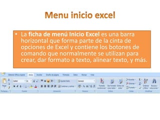 • La ficha de menú Inicio Excel es una barra
horizontal que forma parte de la cinta de
opciones de Excel y contiene los botones de
comando que normalmente se utilizan para
crear, dar formato a texto, alinear texto, y más.
 