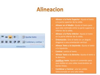 • Alinear a la Parte Superior: Ajusta el texto
a la parte superior de la celda.
• Alinear en el Medio: Ajusta el texto para
que este centrado entre la parte superior e
inferior de la celda.
• Alinear a la Parte Inferior: Ajusta el texto
en la parte inferior de la celda.
• Orientación: Gira el texto en un ángulo
diagonal o una orientación vertical.
• Alinear Texto a la Izquierda: Ajusta el texto
a la izquierda.
• Centrar: centra el texto.
• Alinear Texto a la derecha: Ajusta el texto a
la derecha.
• Justificar texto: Ajusta el contenido para
que visible en una celda mostrándolo en
barias líneas.
• Combinar y Centrar: une las celdas
Seleccionada en una sola celda.
 