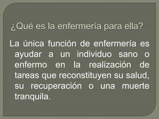 La única función de enfermería es
ayudar a un individuo sano o
enfermo en la realización de
tareas que reconstituyen su salud,
su recuperación o una muerte
tranquila.
 