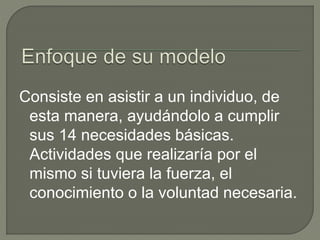 Consiste en asistir a un individuo, de
esta manera, ayudándolo a cumplir
sus 14 necesidades básicas.
Actividades que realizaría por el
mismo si tuviera la fuerza, el
conocimiento o la voluntad necesaria.
 