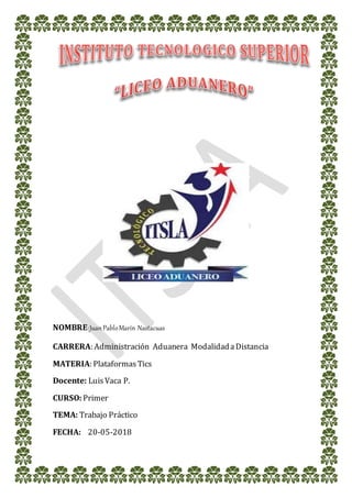 NOMBRE:JuanPabloMarín Nastacuas
CARRERA: Administración Aduanera ModalidadaDistancia
MATERIA: PlataformasTics
Docente: LuisVaca P.
CURSO:Primer
TEMA: Trabajo Práctico
FECHA: 20-05-2018
 