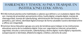HABILIDADES Y TEMATICAS PARA TRABAJAR EN
INSTITUCIONES EDUCATIVAS.
El DQ Institute plantea ocho habilidades o saberes que definen a un ciudadano digital. Ellas
son: manejo de privacidad, pensamiento crítico, huella digital, empatía digital, manejo de
ciberseguridad, manejo de cyberbullying, administración del tiempo que estamos frente a
pantallas y, por último, identidad digital (manejar de forma saludable nuestra identidad online
y offline con integridad).
Common Sense Education agrupa una serie de temáticas para trabajar en las instituciones
educativas acerca de la ciudadanía digital. Estas son: seguridad en Internet, privacidad y
seguridad, vínculos y comunicación, cyberbullying y drama digital, huella digital y reputación,
autopercepción e identidad, alfabetismo digital, créditos y derecho de autor.
 