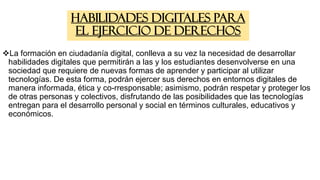Habilidades digitales para
el ejercicio de derechos
La formación en ciudadanía digital, conlleva a su vez la necesidad de desarrollar
habilidades digitales que permitirán a las y los estudiantes desenvolverse en una
sociedad que requiere de nuevas formas de aprender y participar al utilizar
tecnologías. De esta forma, podrán ejercer sus derechos en entornos digitales de
manera informada, ética y co-rresponsable; asimismo, podrán respetar y proteger los
de otras personas y colectivos, disfrutando de las posibilidades que las tecnologías
entregan para el desarrollo personal y social en términos culturales, educativos y
económicos.
 