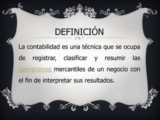 DEFINICIÓN
La contabilidad es una técnica que se ocupa
de   registrar,   clasificar   y   resumir   las
operaciones mercantiles de un negocio con
el fin de interpretar sus resultados.
 
