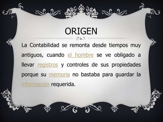 ORIGEN
La Contabilidad se remonta desde tiempos muy
antiguos, cuando el hombre se ve obligado a
llevar registros y controles de sus propiedades
porque su memoria no bastaba para guardar la
información requerida.
 