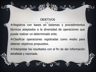 OBJETIVOS
Registros con bases en sistemas y procedimientos
técnicos adaptados a la diversidad de operaciones que
pueda realizar un determinado ente.
Clasificar operaciones registradas como medio para
obtener objetivos propuestos.
Interpretar los resultados con el fin de dar información
detallada y razonada.
 